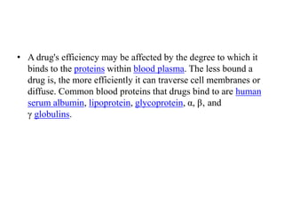 • A drug's efficiency may be affected by the degree to which it
binds to the proteins within blood plasma. The less bound a
drug is, the more efficiently it can traverse cell membranes or
diffuse. Common blood proteins that drugs bind to are human
serum albumin, lipoprotein, glycoprotein, α, β‚ and
γ globulins.
 