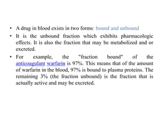 • A drug in blood exists in two forms: bound and unbound
• It is the unbound fraction which exhibits pharmacologic
effects. It is also the fraction that may be metabolized and or
excreted.
• For example, the "fraction bound" of the
anticoagulant warfarin is 97%. This means that of the amount
of warfarin in the blood, 97% is bound to plasma proteins. The
remaining 3% (the fraction unbound) is the fraction that is
actually active and may be excreted.
 
