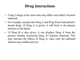 Drug interactions
• Using 2 drugs at the same time may affect each other's fraction
unbound.
• For example, assume that Drug A and Drug B are both protein-
bound drugs. If Drug A is given, it will bind to the plasma
proteins in the blood.
• If Drug B is also given, it can displace Drug A from the
protein, thereby increasing Drug A's fraction unbound. This
may increase the effects of Drug A, since only the unbound
fraction may exhibit activity.
 