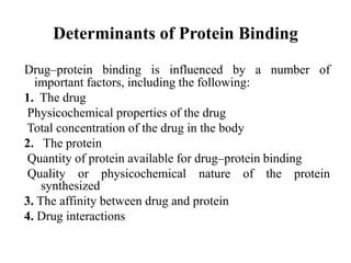 Determinants of Protein Binding
Drug–protein binding is influenced by a number of
important factors, including the following:
1. The drug
Physicochemical properties of the drug
Total concentration of the drug in the body
2. The protein
Quantity of protein available for drug–protein binding
Quality or physicochemical nature of the protein
synthesized
3. The affinity between drug and protein
4. Drug interactions
 