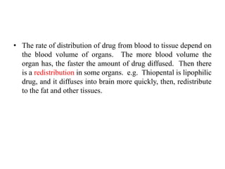 • The rate of distribution of drug from blood to tissue depend on
the blood volume of organs. The more blood volume the
organ has, the faster the amount of drug diffused. Then there
is a redistribution in some organs. e.g. Thiopental is lipophilic
drug, and it diffuses into brain more quickly, then, redistribute
to the fat and other tissues.
 