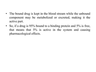 • The bound drug is kept in the blood stream while the unbound
component may be metabolized or excreted, making it the
active part.
• So, if a drug is 95% bound to a binding protein and 5% is free,
that means that 5% is active in the system and causing
pharmacological effects.
 