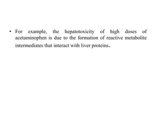• For example, the hepatotoxicity of high doses of
acetaminophen is due to the formation of reactive metabolite
intermediates that interact with liver proteins.
 