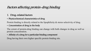 Factors affecting protein-drug binding
1. Drug-related factors
• Physicochemical characteristics of drug
Protein binding is directly related to the lipophilicity & stereo selectivity of drug.
• Concentration of drug in the body
The extent of protein-drug binding can change with both changes in drug as well as
protein concentration.
• Affinity of a drug for a particular binding component
Drug having their own higher specific protein binding site.
 