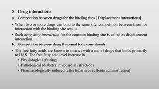 3. Drug interactions
a. Competition between drugs for the binding sites [ Displacement interactions]
• When two or more drugs can bind to the same site, competition between them for
interaction with the binding site results.
• Such drug-drug interaction for the common binding site is called as displacement
interaction.
b. Competition between drug & normal body constituents
• The free fatty acids are known to interact with a no. of drugs that binds primarily
to HAS. The free fatty acid level increase in
• Physiological (fasting)
• Pathological (diabetes, myocardial infraction)
• Pharmacologically induced (after heparin or caffeine administration)
 