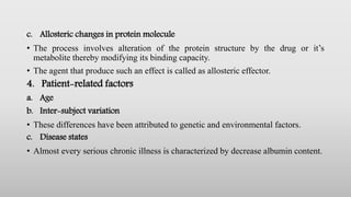 c. Allosteric changes in protein molecule
• The process involves alteration of the protein structure by the drug or it’s
metabolite thereby modifying its binding capacity.
• The agent that produce such an effect is called as allosteric effector.
4. Patient-related factors
a. Age
b. Inter-subject variation
• These differences have been attributed to genetic and environmental factors.
c. Disease states
• Almost every serious chronic illness is characterized by decrease albumin content.
 
