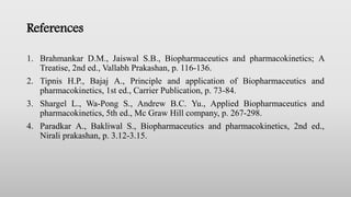 References
1. Brahmankar D.M., Jaiswal S.B., Biopharmaceutics and pharmacokinetics; A
Treatise, 2nd ed., Vallabh Prakashan, p. 116-136.
2. Tipnis H.P., Bajaj A., Principle and application of Biopharmaceutics and
pharmacokinetics, 1st ed., Carrier Publication, p. 73-84.
3. Shargel L., Wa-Pong S., Andrew B.C. Yu., Applied Biopharmaceutics and
pharmacokinetics, 5th ed., Mc Graw Hill company, p. 267-298.
4. Paradkar A., Bakliwal S., Biopharmaceutics and pharmacokinetics, 2nd ed.,
Nirali prakashan, p. 3.12-3.15.
 