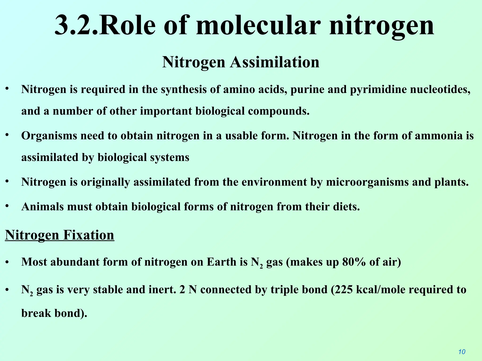 3.2.Role of molecular nitrogen
Nitrogen Assimilation
• Nitrogen is required in the synthesis of amino acids, purine and pyrimidine nucleotides,
and a number of other important biological compounds.
• Organisms need to obtain nitrogen in a usable form. Nitrogen in the form of ammonia is
assimilated by biological systems
• Nitrogen is originally assimilated from the environment by microorganisms and plants.
• Animals must obtain biological forms of nitrogen from their diets.
Nitrogen Fixation
• Most abundant form of nitrogen on Earth is N2 gas (makes up 80% of air)
• N2 gas is very stable and inert. 2 N connected by triple bond (225 kcal/mole required to
break bond).
10
 