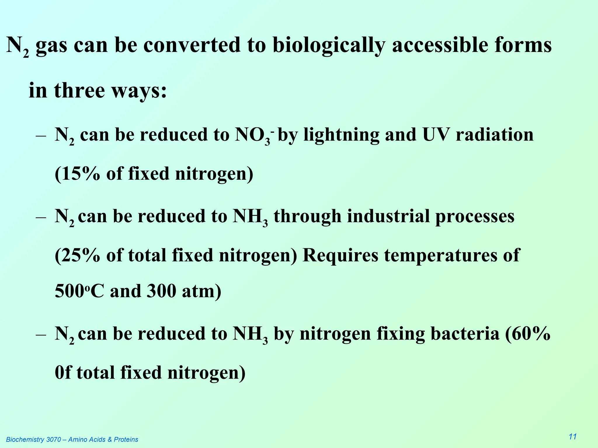 N2 gas can be converted to biologically accessible forms
in three ways:
– N2 can be reduced to NO3
-
by lightning and UV radiation
(15% of fixed nitrogen)
– N2 can be reduced to NH3 through industrial processes
(25% of total fixed nitrogen) Requires temperatures of
500o
C and 300 atm)
– N2 can be reduced to NH3 by nitrogen fixing bacteria (60%
0f total fixed nitrogen)
Biochemistry 3070 – Amino Acids & Proteins 11
 