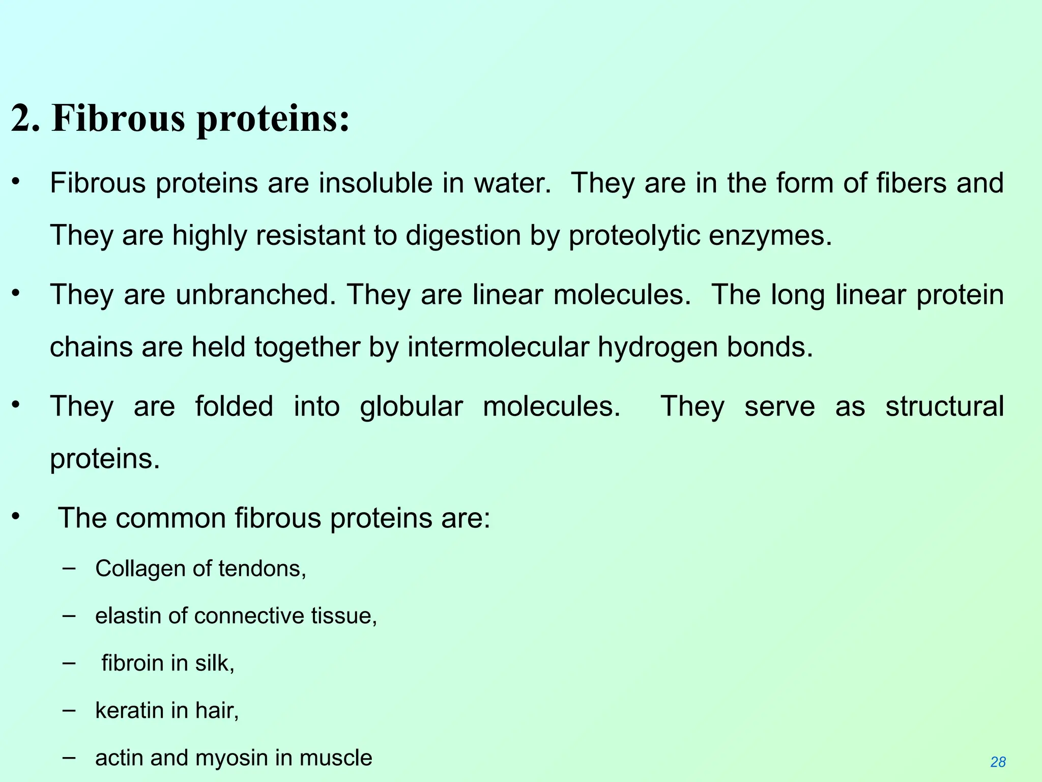 2. Fibrous proteins:
• Fibrous proteins are insoluble in water. They are in the form of fibers and
They are highly resistant to digestion by proteolytic enzymes.
• They are unbranched. They are linear molecules. The long linear protein
chains are held together by intermolecular hydrogen bonds.
• They are folded into globular molecules. They serve as structural
proteins.
• The common fibrous proteins are:
– Collagen of tendons,
– elastin of connective tissue,
– fibroin in silk,
– keratin in hair,
– actin and myosin in muscle 28
 