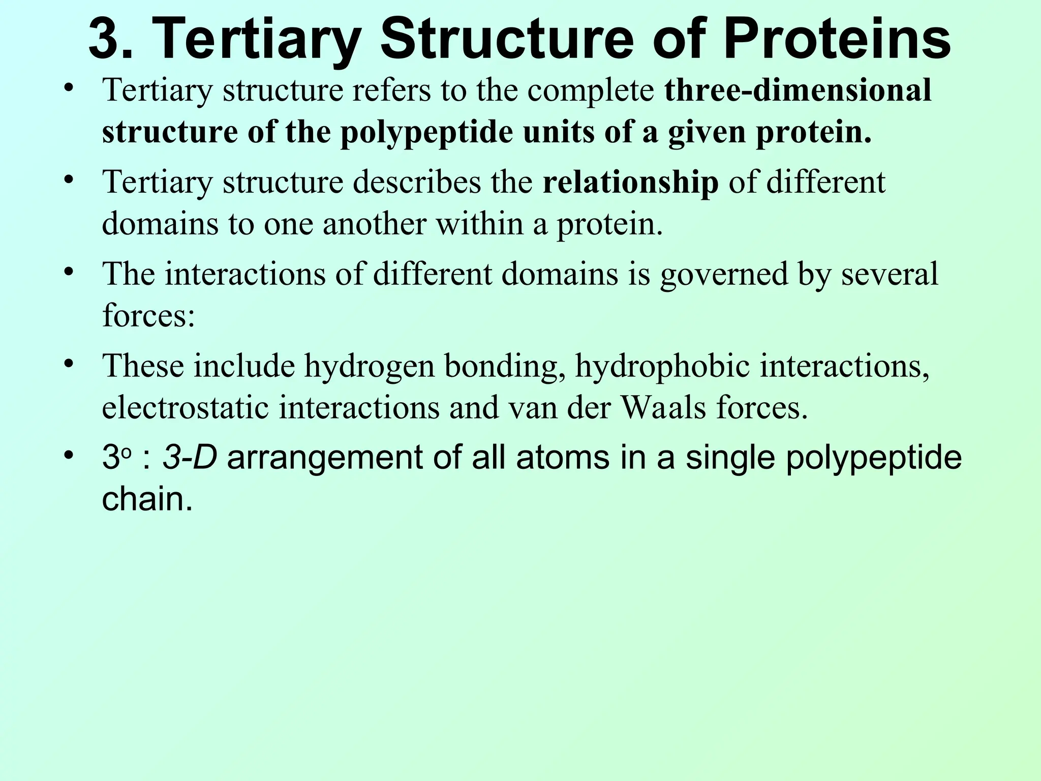 3. Tertiary Structure of Proteins
• Tertiary structure refers to the complete three-dimensional
structure of the polypeptide units of a given protein.
• Tertiary structure describes the relationship of different
domains to one another within a protein.
• The interactions of different domains is governed by several
forces:
• These include hydrogen bonding, hydrophobic interactions,
electrostatic interactions and van der Waals forces.
• 3o
: 3-D arrangement of all atoms in a single polypeptide
chain.
 