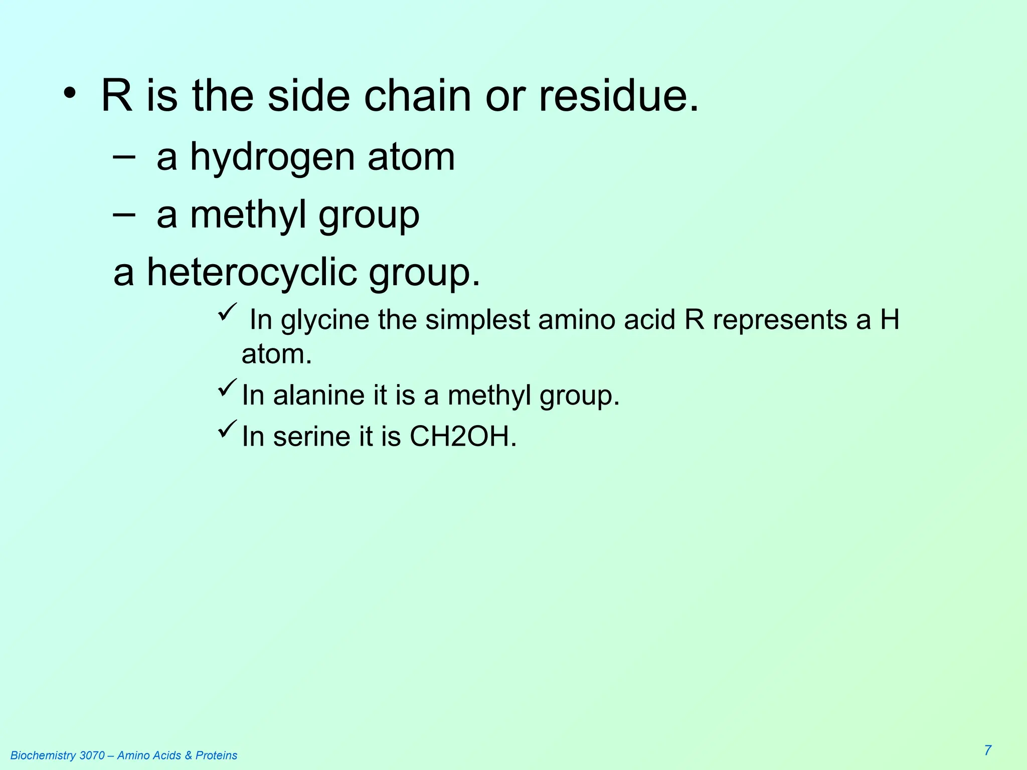 Biochemistry 3070 – Amino Acids & Proteins 7
• R is the side chain or residue.
– a hydrogen atom
– a methyl group
a heterocyclic group.
 In glycine the simplest amino acid R represents a H
atom.
In alanine it is a methyl group.
In serine it is CH2OH.
 