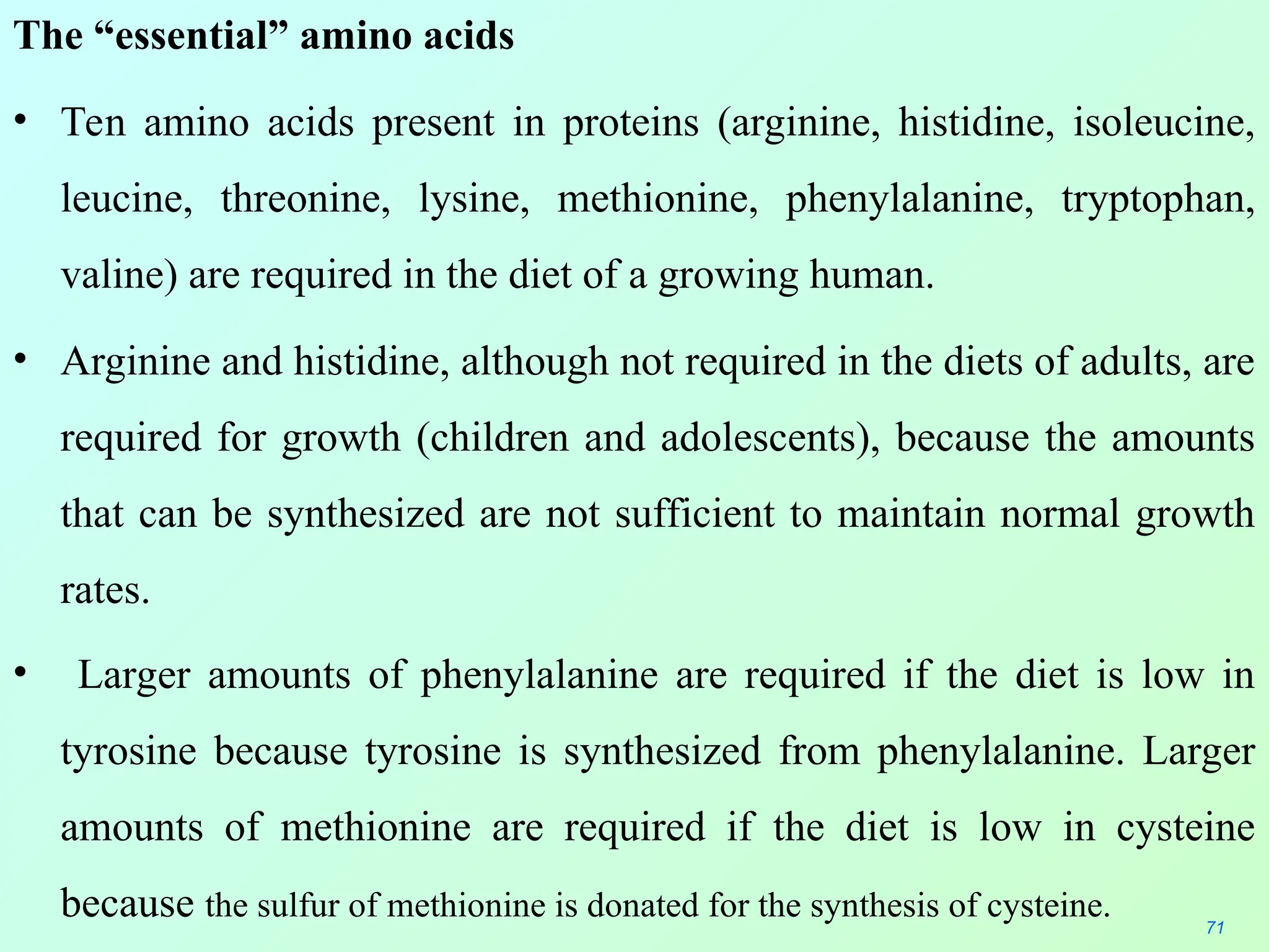 The “essential” amino acids
• Ten amino acids present in proteins (arginine, histidine, isoleucine,
leucine, threonine, lysine, methionine, phenylalanine, tryptophan,
valine) are required in the diet of a growing human.
• Arginine and histidine, although not required in the diets of adults, are
required for growth (children and adolescents), because the amounts
that can be synthesized are not sufficient to maintain normal growth
rates.
• Larger amounts of phenylalanine are required if the diet is low in
tyrosine because tyrosine is synthesized from phenylalanine. Larger
amounts of methionine are required if the diet is low in cysteine
because the sulfur of methionine is donated for the synthesis of cysteine. 71
 
