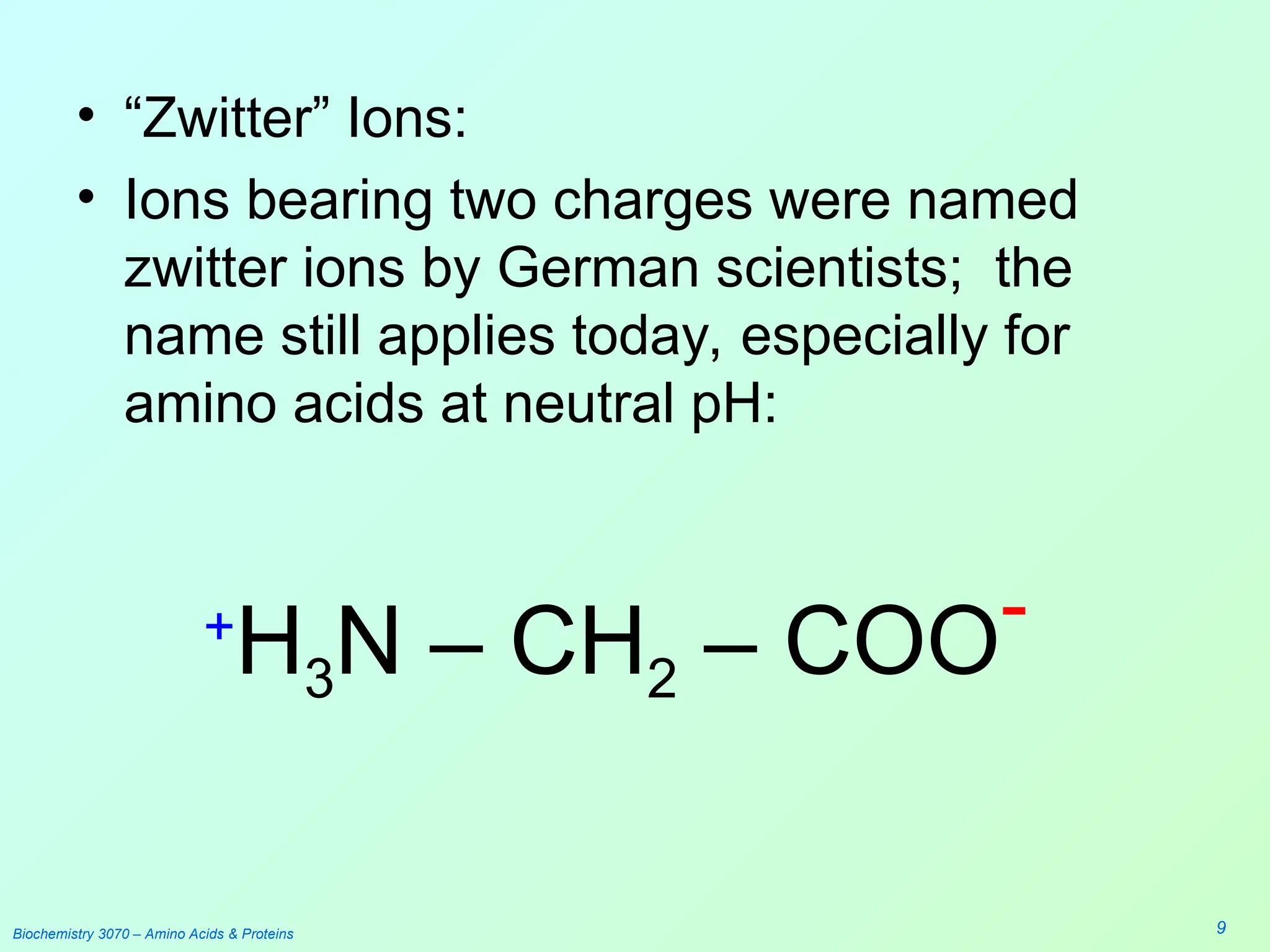 Biochemistry 3070 – Amino Acids & Proteins 9
• “Zwitter” Ions:
• Ions bearing two charges were named
zwitter ions by German scientists; the
name still applies today, especially for
amino acids at neutral pH:
+
H3N – CH2 – COO-
 