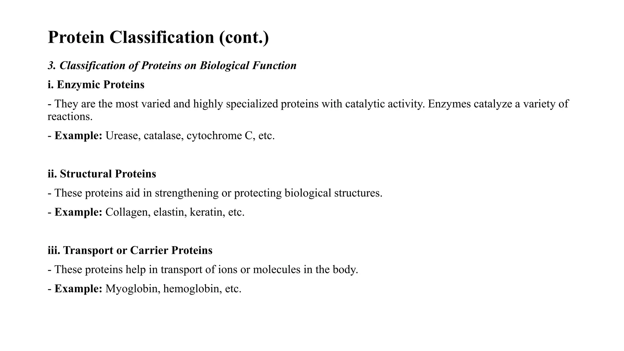 Protein Classification (cont.)
3. Classification of Proteins on Biological Function
i. Enzymic Proteins
- They are the most varied and highly specialized proteins with catalytic activity. Enzymes catalyze a variety of
reactions.
- Example: Urease, catalase, cytochrome C, etc.
ii. Structural Proteins
- These proteins aid in strengthening or protecting biological structures.
- Example: Collagen, elastin, keratin, etc.
iii. Transport or Carrier Proteins
- These proteins help in transport of ions or molecules in the body.
- Example: Myoglobin, hemoglobin, etc.
 