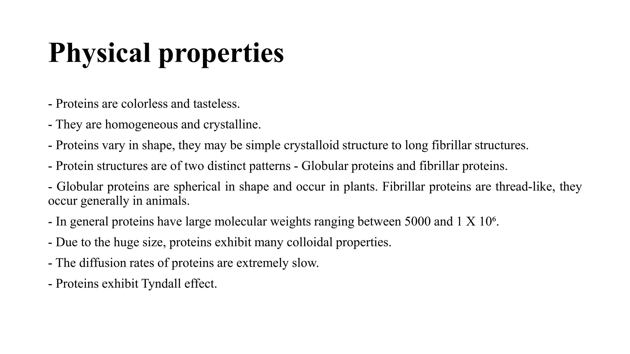 Physical properties
- Proteins are colorless and tasteless.
- They are homogeneous and crystalline.
- Proteins vary in shape, they may be simple crystalloid structure to long fibrillar structures.
- Protein structures are of two distinct patterns - Globular proteins and fibrillar proteins.
- Globular proteins are spherical in shape and occur in plants. Fibrillar proteins are thread-like, they
occur generally in animals.
- In general proteins have large molecular weights ranging between 5000 and 1 X 10⁶.
- Due to the huge size, proteins exhibit many colloidal properties.
- The diffusion rates of proteins are extremely slow.
- Proteins exhibit Tyndall effect.
 