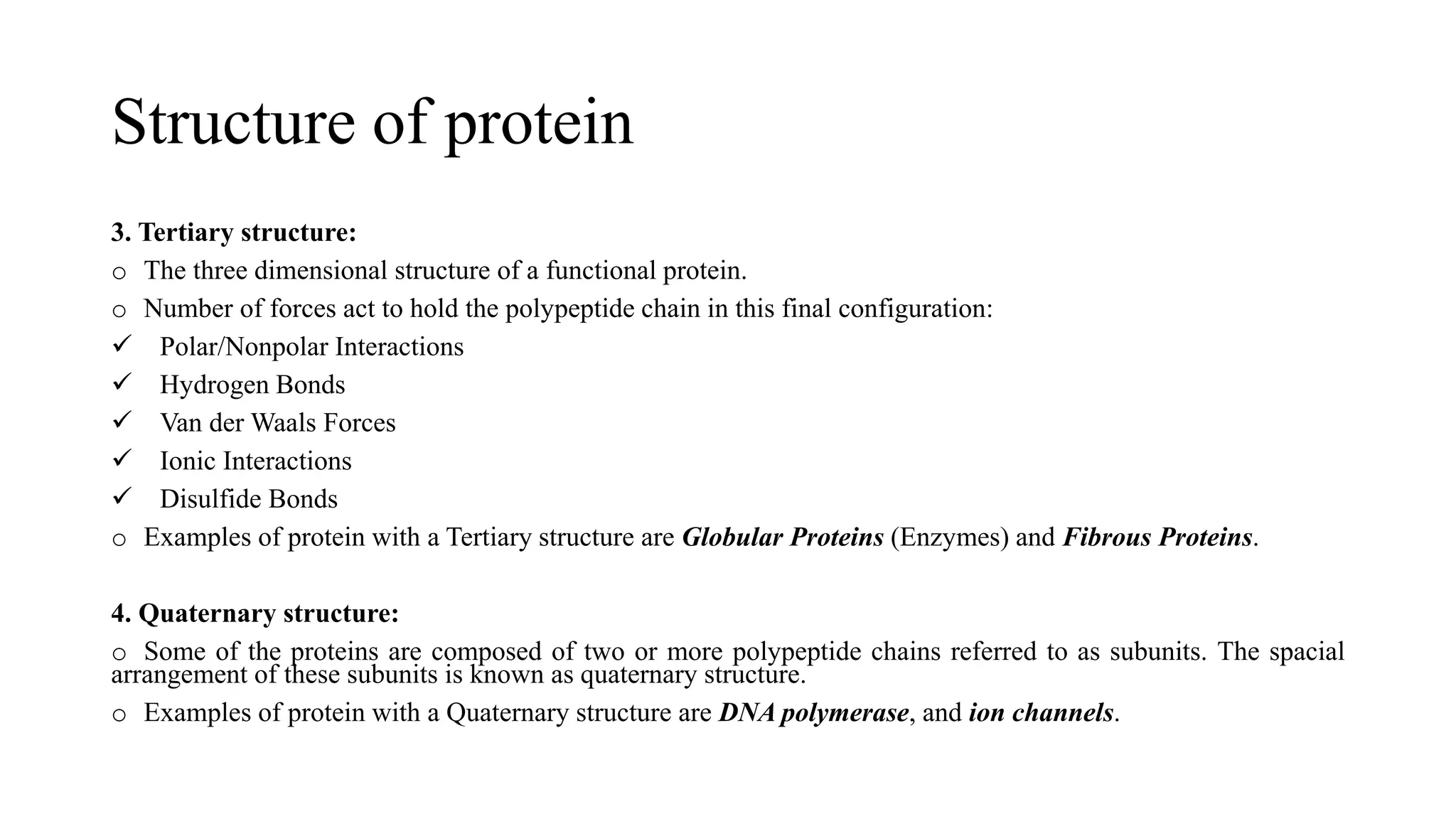 Structure of protein
3. Tertiary structure:
o The three dimensional structure of a functional protein.
o Number of forces act to hold the polypeptide chain in this final configuration:
✓ Polar/Nonpolar Interactions
✓ Hydrogen Bonds
✓ Van der Waals Forces
✓ Ionic Interactions
✓ Disulfide Bonds
o Examples of protein with a Tertiary structure are Globular Proteins (Enzymes) and Fibrous Proteins.
4. Quaternary structure:
o Some of the proteins are composed of two or more polypeptide chains referred to as subunits. The spacial
arrangement of these subunits is known as quaternary structure.
o Examples of protein with a Quaternary structure are DNA polymerase, and ion channels.
 