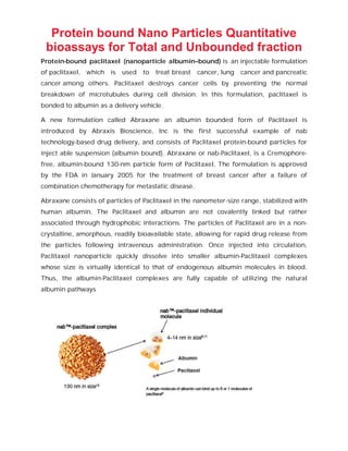 Protein bound Nano Particles Quantitative
bioassays for Total and Unbounded fraction
Protein-bound paclitaxel (nanoparticle albumin–bound) is an injectable formulation
of paclitaxel, which is used to treat breast cancer, lung cancer and pancreatic
cancer among others. Paclitaxel destroys cancer cells by preventing the normal
breakdown of microtubules during cell division. In this formulation, paclitaxel is
bonded to albumin as a delivery vehicle.
A new formulation called Abraxane an albumin bounded form of Paclitaxel is
introduced by Abraxis Bioscience, Inc is the first successful example of nab
technology-based drug delivery, and consists of Paclitaxel protein-bound particles for
inject able suspension (albumin bound). Abraxane or nab-Paclitaxel, is a Cremophore-
free, albumin-bound 130-nm particle form of Paclitaxel. The formulation is approved
by the FDA in January 2005 for the treatment of breast cancer after a failure of
combination chemotherapy for metastatic disease.
Abraxane consists of particles of Paclitaxel in the nanometer-size range, stabilized with
human albumin. The Paclitaxel and albumin are not covalently linked but rather
associated through hydrophobic interactions. The particles of Paclitaxel are in a non-
crystalline, amorphous, readily bioavailable state, allowing for rapid drug release from
the particles following intravenous administration. Once injected into circulation,
Paclitaxel nanoparticle quickly dissolve into smaller albumin-Paclitaxel complexes
whose size is virtually identical to that of endogenous albumin molecules in blood.
Thus, the albumin-Paclitaxel complexes are fully capable of utilizing the natural
albumin pathways
 