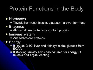 Protein Functions in the Body Hormones Thyroid hormone, insulin, glucagon, growth hormone Enzymes Almost all are proteins or contain protein Immune system Antibodies are proteins Energy If low on CHO, liver and kidneys make glucose from BCAA If starving, amino acids can be used for energy    muscle and organ wasting 