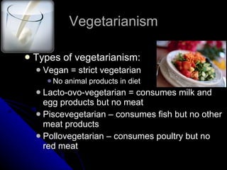 Vegetarianism Types of vegetarianism: Vegan = strict vegetarian No animal products in diet Lacto-ovo-vegetarian = consumes milk and egg products but no meat Piscevegetarian – consumes fish but no other meat products Pollovegetarian – consumes poultry but no red meat 