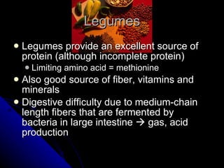 Legumes Legumes provide an excellent source of protein (although incomplete protein) Limiting amino acid = methionine Also good source of fiber, vitamins and minerals Digestive difficulty due to medium-chain length fibers that are fermented by bacteria in large intestine    gas, acid production 