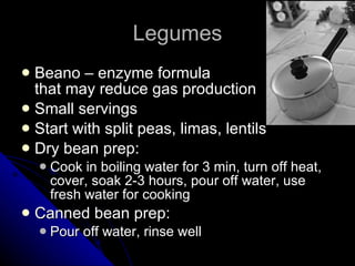Legumes Beano – enzyme formula that may reduce gas production Small servings Start with split peas, limas, lentils Dry bean prep: Cook in boiling water for 3 min, turn off heat, cover, soak 2-3 hours, pour off water, use fresh water for cooking Canned bean prep: Pour off water, rinse well 