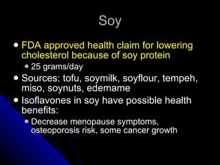 Soy FDA approved health claim for lowering cholesterol because of soy protein 25 grams/day Sources: tofu, soymilk, soyflour, tempeh, miso, soynuts, edemame Isoflavones in soy have possible health benefits: Decrease menopause symptoms, osteoporosis risk, some cancer growth 