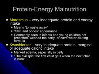 Protein-Energy Malnutrition Marasmus  – very inadequate protein and energy intake Means “to waste away” “ Skin and bones” appearance Commonly seen in infants and young children not breastfed, weaned too early, or have water diluting formula Kwashiorkor  – very inadequate protein, marginal or adequate caloric intake Marked edema, especially in belly “ The evil spirit the first child gets when the next child is born” 