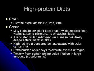 High-protein Diets Pros: Provide extra vitamin B6, iron, zinc Cons: May indicate low plant food intake    decreased fiber, vitamins, some minerals, no phytochemicals Associated with cardiovascular disease risk (likely due to saturated fat intake) High red meat consumption associated with colon cancer risk Extra burden on kidneys to excrete excess nitrogen Toxicity from certain amino acids if taken in large amounts (supplements) 