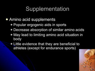 Supplementation Amino acid supplements Popular ergogenic aids in sports Decrease absorption of similar amino acids May lead to limiting amino acid situation in body Little evidence that they are beneficial to athletes (except for endurance sports) 