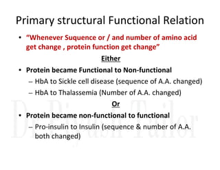 Primary structural Functional Relation
• “Whenever Suquence or / and number of amino acid
get change , protein function get change”
Either
• Protein became Functional to Non-functional
– HbA to Sickle cell disease (sequence of A.A. changed)
– HbA to Sickle cell disease (sequence of A.A. changed)
– HbA to Thalassemia (Number of A.A. changed)
Or
• Protein became non-functional to functional
– Pro-insulin to Insulin (sequence & number of A.A.
both changed)
 