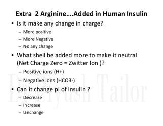 Extra 2 Arginine….Added in Human Insulin
• Is it make any change in charge?
– More positive
– More Negative
– No any change
• What shell be added more to make it neutral
(Net Charge Zero = Zwitter Ion )?
(Net Charge Zero = Zwitter Ion )?
– Positive ions (H+)
– Negative ions (HCO3-)
• Can it change pI of insulin ?
– Decrease
– Increase
– Unchange
 