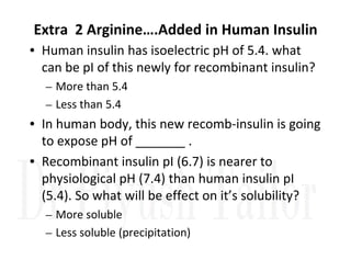 Extra 2 Arginine….Added in Human Insulin
• Human insulin has isoelectric pH of 5.4. what
can be pI of this newly for recombinant insulin?
– More than 5.4
– Less than 5.4
• In human body, this new recomb-insulin is going
to expose pH of _______ .
to expose pH of _______ .
• Recombinant insulin pI (6.7) is nearer to
physiological pH (7.4) than human insulin pI
(5.4). So what will be effect on it’s solubility?
– More soluble
– Less soluble (precipitation)
 