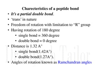 Charecteristics of a peptide bond
• It’s a partial double bond.
• ‘trans’ in nature
• Freedom of rotation with limitation to “R” group
• Having rotation of 180 degree
• single bond = 360 degree
• double bond = 0 degree
• double bond = 0 degree
• Distance is 1.32 A°
• single bond(1.42A°)
• double bond(1.27A°).
• Angles of rotation known as Ramchandran angles
 