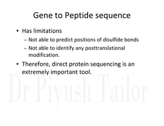 Gene to Peptide sequence
• Has limitations
– Not able to predict positions of disulfide bonds
– Not able to identify any posttranslational
modification.
• Therefore, direct protein sequencing is an
• Therefore, direct protein sequencing is an
extremely important tool.
 