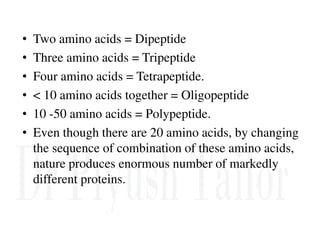 • Two amino acids = Dipeptide
• Three amino acids = Tripeptide
• Four amino acids = Tetrapeptide.
• < 10 amino acids together = Oligopeptide
• 10 -50 amino acids = Polypeptide.
• Even though there are 20 amino acids, by changing
the sequence of combination of these amino acids,
nature produces enormous number of markedly
different proteins.
 