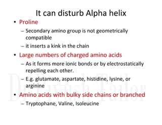 It can disturb Alpha helix
• Proline
– Secondary amino group is not geometrically
compatible
– it inserts a kink in the chain
• Large numbers of charged amino acids
– As it forms more ionic bonds or by electrostatically
– As it forms more ionic bonds or by electrostatically
repelling each other.
– E.g. glutamate, aspartate, histidine, lysine, or
arginine
• Amino acids with bulky side chains or branched
– Tryptophane, Valine, Isoleucine
 