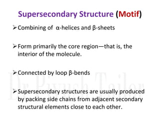 Supersecondary Structure (Motif)
Combining of α-helices and β-sheets
Form primarily the core region—that is, the
interior of the molecule.
Connected by loop β-bends
Supersecondary structures are usually produced
by packing side chains from adjacent secondary
structural elements close to each other.
 