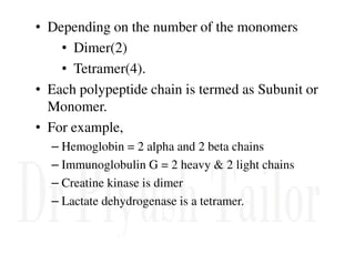 • Depending on the number of the monomers
• Dimer(2)
• Tetramer(4).
• Each polypeptide chain is termed as Subunit or
Monomer.
• For example,
– Hemoglobin = 2 alpha and 2 beta chains
– Immunoglobulin G = 2 heavy & 2 light chains
– Creatine kinase is dimer
– Lactate dehydrogenase is a tetramer.
 