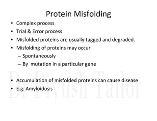 Protein Misfolding
• Complex process
• Trial & Error process
• Misfolded proteins are usually tagged and degraded.
• Misfolding of proteins may occur
– Spontaneously
By mutation in a particular gene
– By mutation in a particular gene
• Accumulation of misfolded proteins can cause disease
• E.g. Amyloidosis
 