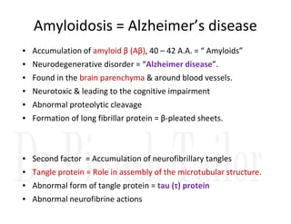 Amyloidosis = Alzheimer’s disease
• Accumulation of amyloid β (Aβ), 40 – 42 A.A. = “ Amyloids”
• Neurodegenerative disorder = “Alzheimer disease”.
• Found in the brain parenchyma & around blood vessels.
• Neurotoxic & leading to the cognitive impairment
• Abnormal proteolytic cleavage
• Formation of long fibrillar protein = β-pleated sheets.
• Second factor = Accumulation of neurofibrillary tangles
• Tangle protein = Role in assembly of the microtubular structure.
• Abnormal form of tangle protein = tau (τ) protein
• Abnormal neurofibrine actions
 