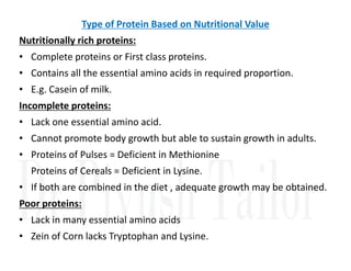 Type of Protein Based on Nutritional Value
Nutritionally rich proteins:
• Complete proteins or First class proteins.
• Contains all the essential amino acids in required proportion.
• E.g. Casein of milk.
Incomplete proteins:
• Lack one essential amino acid.
• Cannot promote body growth but able to sustain growth in adults.
• Cannot promote body growth but able to sustain growth in adults.
• Proteins of Pulses = Deficient in Methionine
Proteins of Cereals = Deficient in Lysine.
• If both are combined in the diet , adequate growth may be obtained.
Poor proteins:
• Lack in many essential amino acids
• Zein of Corn lacks Tryptophan and Lysine.
 
