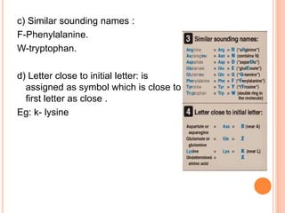 c) Similar sounding names :
F-Phenylalanine.
W-tryptophan.
d) Letter close to initial letter: is
assigned as symbol which is close to
first letter as close .
Eg: k- lysine
 