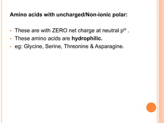 Amino acids with uncharged/Non-ionic polar:
 These are with ZERO net charge at neutral pH .
 These amino acids are hydrophilic.
 eg: Glycine, Serine, Threonine & Asparagine.
 