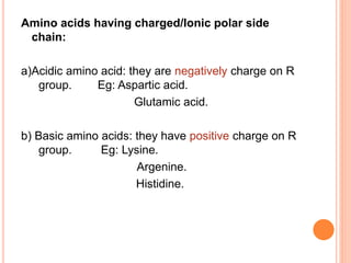 Amino acids having charged/Ionic polar side
chain:
a)Acidic amino acid: they are negatively charge on R
group. Eg: Aspartic acid.
Glutamic acid.
b) Basic amino acids: they have positive charge on R
group. Eg: Lysine.
Argenine.
Histidine.
 