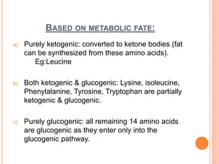 BASED ON METABOLIC FATE:
a) Purely ketogenic: converted to ketone bodies (fat
can be synthesized from these amino acids).
Eg:Leucine
b) Both ketogenic & glucogenic: Lysine, isoleucine,
Phenylalanine, Tyrosine, Tryptophan are partially
ketogenic & glucogenic.
c) Purely glucogenic: all remaining 14 amino acids
are glucogenic as they enter only into the
glucogenic pathway.
 