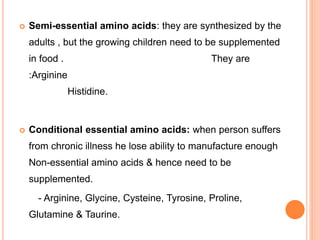 Semi-essential amino acids: they are synthesized by the
adults , but the growing children need to be supplemented
in food . They are
:Arginine
Histidine.
 Conditional essential amino acids: when person suffers
from chronic illness he lose ability to manufacture enough
Non-essential amino acids & hence need to be
supplemented.
- Arginine, Glycine, Cysteine, Tyrosine, Proline,
Glutamine & Taurine.
 