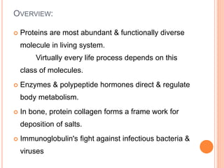 OVERVIEW:
 Proteins are most abundant & functionally diverse
molecule in living system.
Virtually every life process depends on this
class of molecules.
 Enzymes & polypeptide hormones direct & regulate
body metabolism.
 In bone, protein collagen forms a frame work for
deposition of salts.
 Immunoglobulin's fight against infectious bacteria &
viruses
 