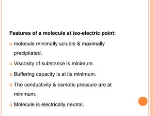 Features of a molecule at iso-electric point:
 molecule minimally soluble & maximally
precipitated.
 Viscosity of substance is minimum.
 Buffering capacity is at its minimum.
 The conductivity & osmotic pressure are at
minimum.
 Molecule is electrically neutral.
 