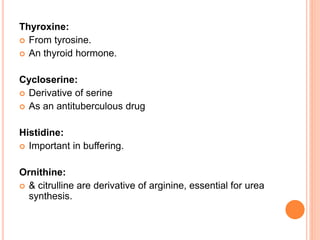 Thyroxine:
 From tyrosine.
 An thyroid hormone.
Cycloserine:
 Derivative of serine
 As an antituberculous drug
Histidine:
 Important in buffering.
Ornithine:
 & citrulline are derivative of arginine, essential for urea
synthesis.
 